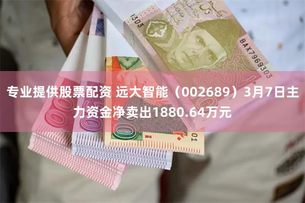 专业提供股票配资 远大智能（002689）3月7日主力资金净卖出1880.64万元