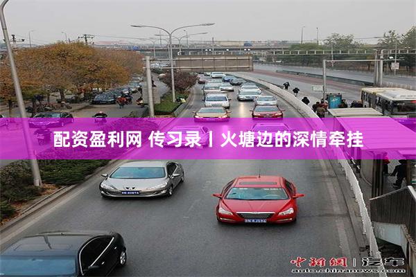 配资盈利网 传习录丨火塘边的深情牵挂