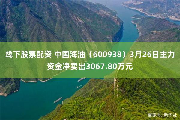 线下股票配资 中国海油（600938）3月26日主力资金净卖出3067.80万元