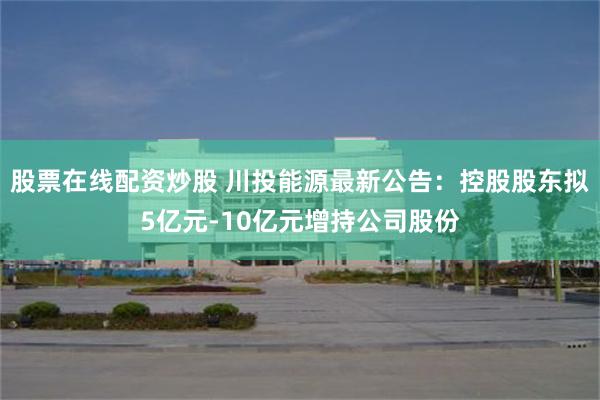 股票在线配资炒股 川投能源最新公告：控股股东拟5亿元-10亿元增持公司股份