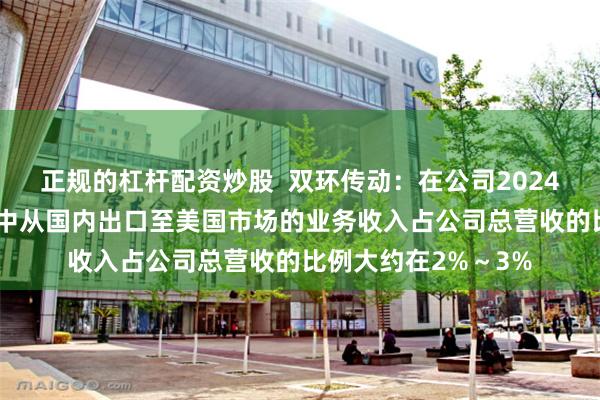 正规的杠杆配资炒股 双环传动:在公司2024年1至3季度的营收中从国内出口至美国市场的业务收入占公司总营收的比例大约在2%~3%