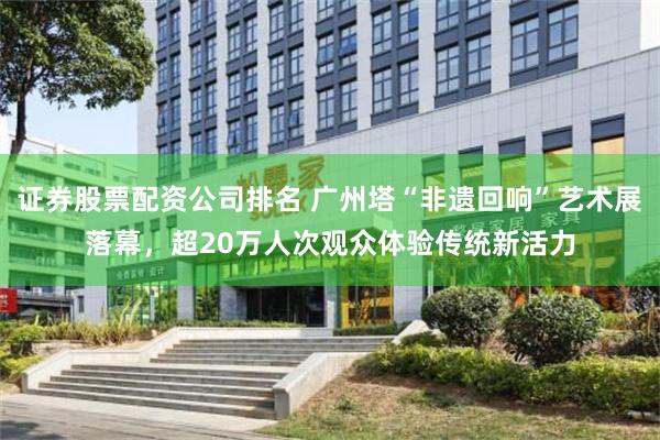 证券股票配资公司排名 广州塔“非遗回响”艺术展落幕,超20万人次观众体验传统新活力