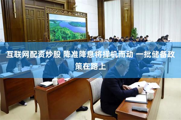 互联网配资炒股 降准降息将择机而动 一批储备政策在路上
