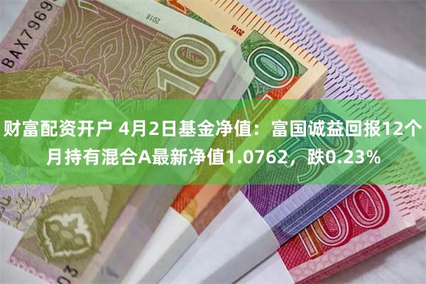 财富配资开户 4月2日基金净值：富国诚益回报12个月持有混合A最新净值1.0762，跌0.23%