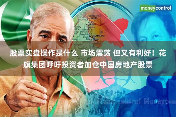 股票实盘操作是什么 市场震荡 但又有利好！花旗集团呼吁投资者加仓中国房地产股票