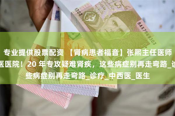 专业提供股票配资 【肾病患者福音】张熙主任医师坐诊上海徐浦中医医院！20 年专攻疑难肾疾，这些病症别