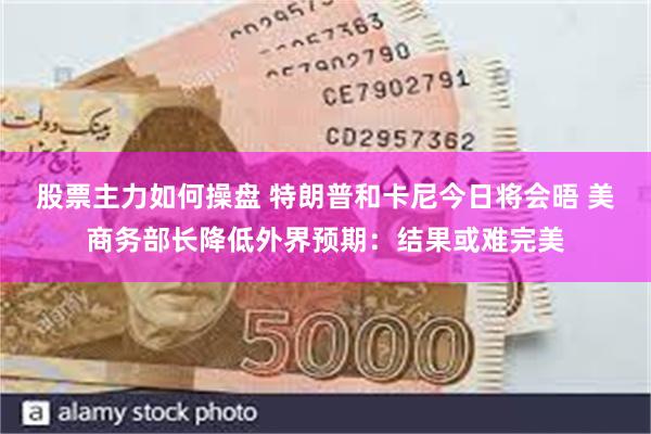 股票主力如何操盘 特朗普和卡尼今日将会晤 美商务部长降低外界预期：结果或难完美