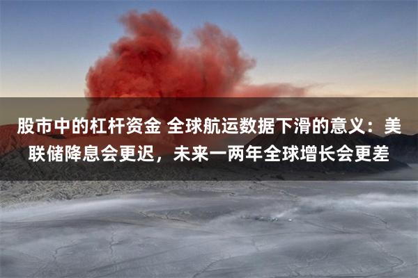 股市中的杠杆资金 全球航运数据下滑的意义：美联储降息会更迟，未来一两年全球增长会更差