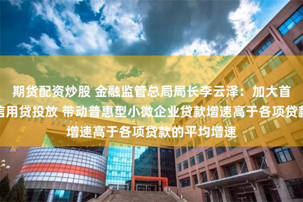 期货配资炒股 金融监管总局局长李云泽:加大首贷、续贷、信用贷投放 带动普惠型小微企业贷款增速高于各项贷款的平均增速