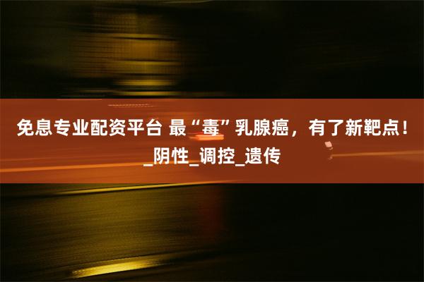 免息专业配资平台 最“毒”乳腺癌，有了新靶点！_阴性_调控_遗传
