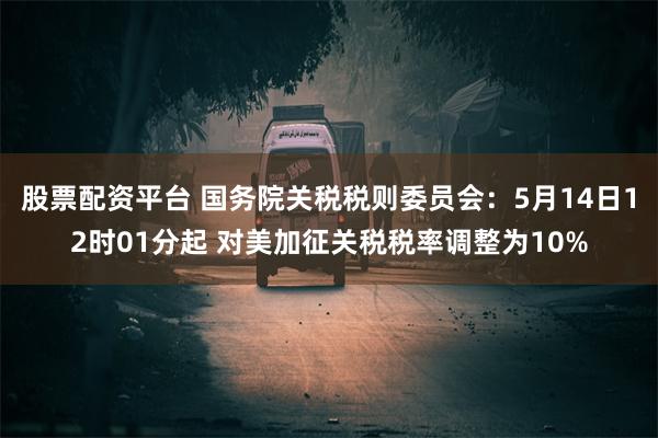 股票配资平台 国务院关税税则委员会：5月14日12时01分起 对美加征关税税率调整为10%