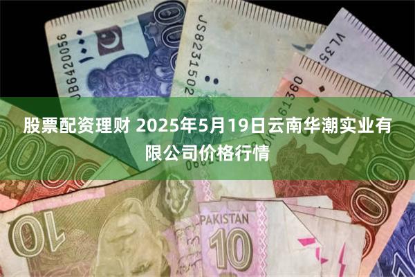 股票配资理财 2025年5月19日云南华潮实业有限公司价格行情
