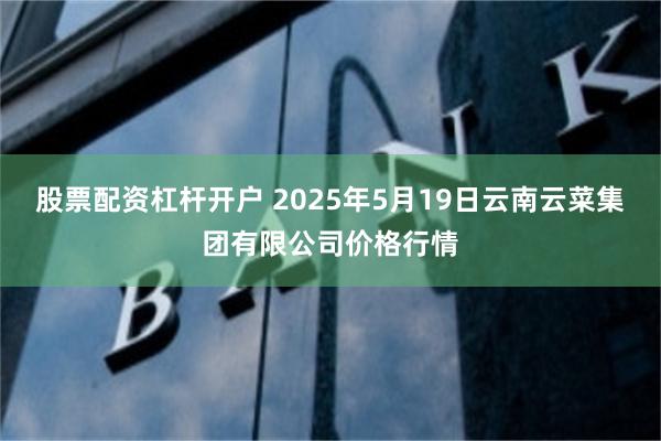 股票配资杠杆开户 2025年5月19日云南云菜集团有限公司价格行情