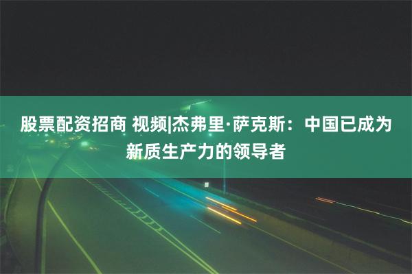 股票配资招商 视频|杰弗里·萨克斯：中国已成为新质生产力的领导者