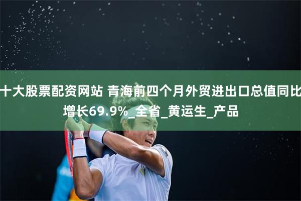 十大股票配资网站 青海前四个月外贸进出口总值同比增长69.9%_全省_黄运生_产品