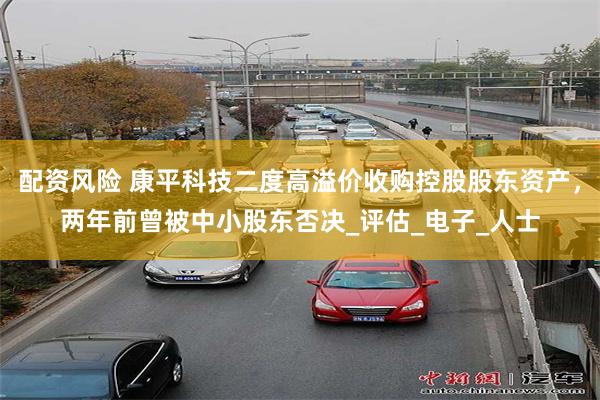 配资风险 康平科技二度高溢价收购控股股东资产，两年前曾被中小股东否决_评估_电子_人士