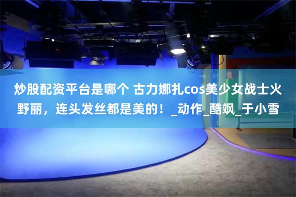 炒股配资平台是哪个 古力娜扎cos美少女战士火野丽,连头发丝都是美的!_动作_酷飒_于小雪
