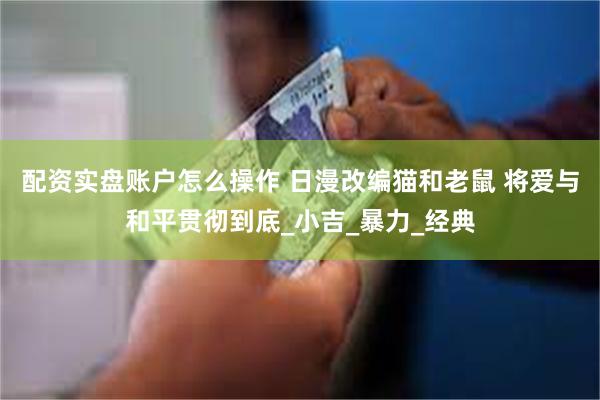 配资实盘账户怎么操作 日漫改编猫和老鼠 将爱与和平贯彻到底_小吉_暴力_经典