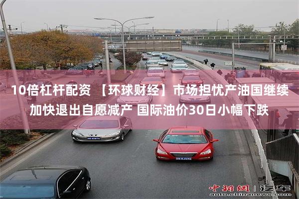 10倍杠杆配资 【环球财经】市场担忧产油国继续加快退出自愿减产 国际油价30日小幅下跌
