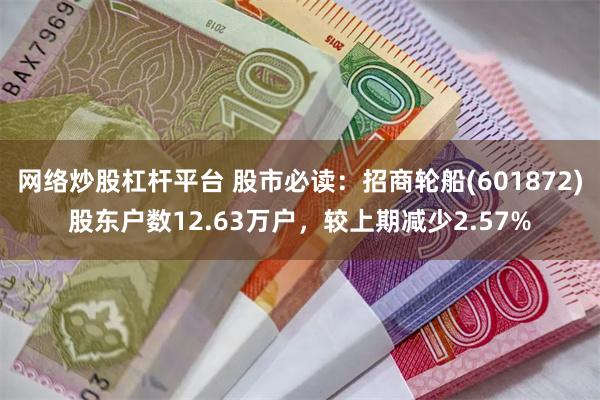 网络炒股杠杆平台 股市必读:招商轮船(601872)股东户数12.63万户,较上期减少2.57%