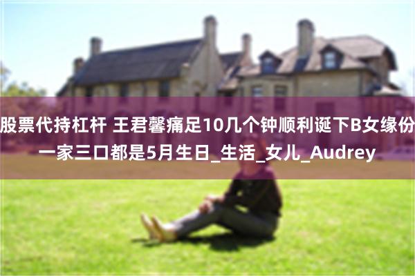 股票代持杠杆 王君馨痛足10几个钟顺利诞下B女缘份一家三口都是5月生日_生活_女儿_Audrey