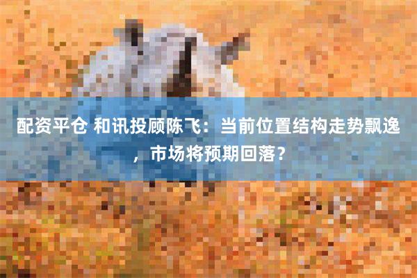 配资平仓 和讯投顾陈飞：当前位置结构走势飘逸，市场将预期回落？