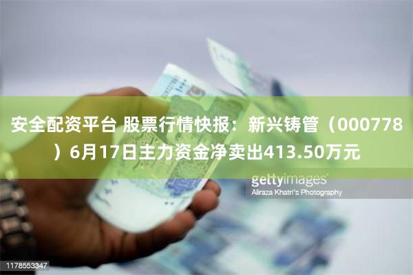 安全配资平台 股票行情快报：新兴铸管（000778）6月17日主力资金净卖出413.50万元