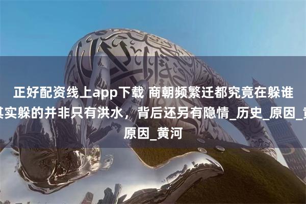 正好配资线上app下载 商朝频繁迁都究竟在躲谁？其实躲的并非只有洪水，背后还另有隐情_历史_原因_黄河