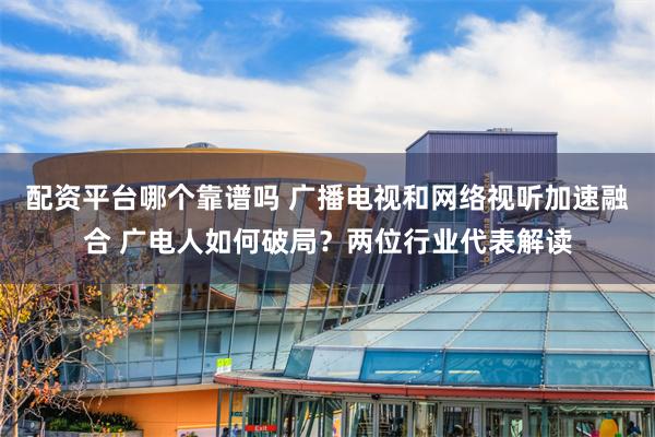 配资平台哪个靠谱吗 广播电视和网络视听加速融合 广电人如何破局？两位行业代表解读