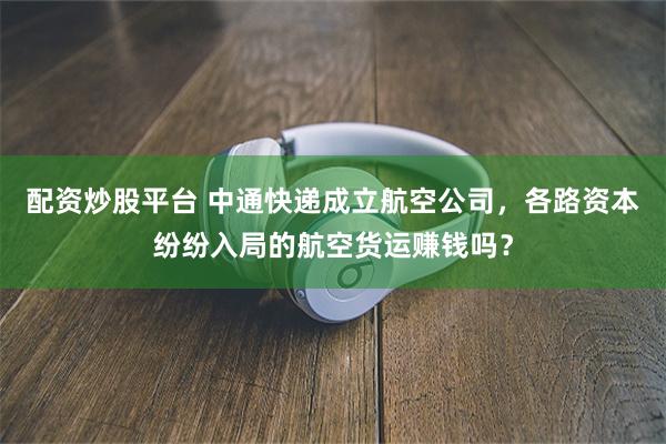 配资炒股平台 中通快递成立航空公司，各路资本纷纷入局的航空货运赚钱吗？