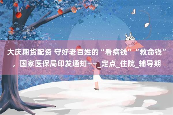 大庆期货配资 守好老百姓的“看病钱”“救命钱”，国家医保局印发通知——_定点_住院_辅导期