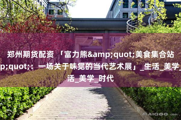 郑州期货配资 「富力熊&quot;美食集合站&quot;：一场关于味觉的当代艺术展」_生活_美学_时代
