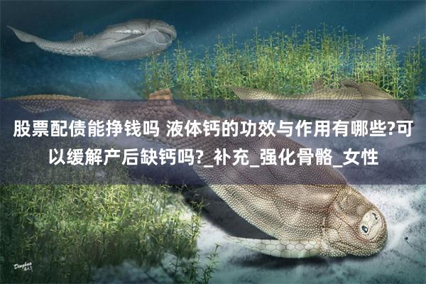 股票配债能挣钱吗 液体钙的功效与作用有哪些?可以缓解产后缺钙吗?_补充_强化骨骼_女性