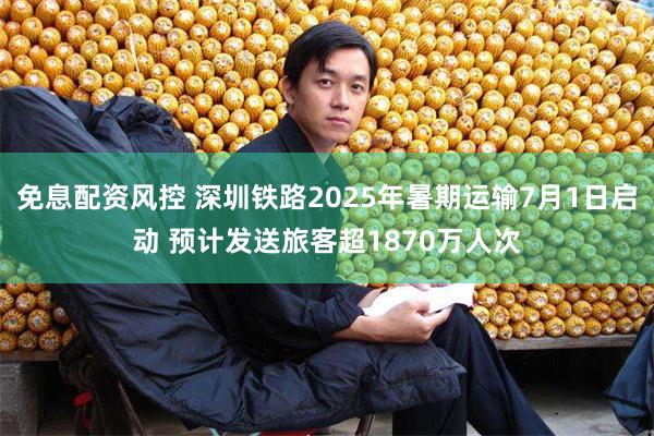 免息配资风控 深圳铁路2025年暑期运输7月1日启动 预计发送旅客超1870万人次