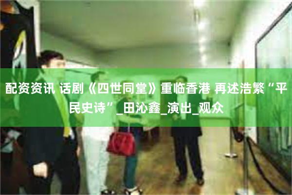 配资资讯 话剧《四世同堂》重临香港 再述浩繁“平民史诗”_田沁鑫_演出_观众