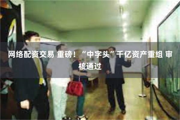 网络配资交易 重磅！“中字头”千亿资产重组 审核通过