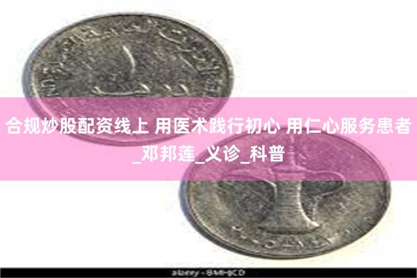 合规炒股配资线上 用医术践行初心 用仁心服务患者_邓邦莲_义诊_科普