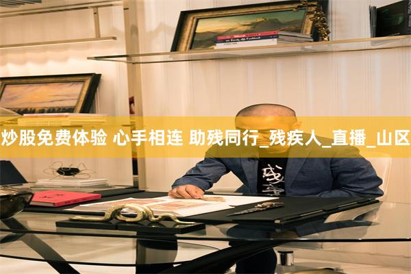 炒股免费体验 心手相连 助残同行_残疾人_直播_山区
