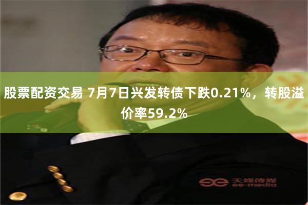股票配资交易 7月7日兴发转债下跌0.21%,转股溢价率59.2%