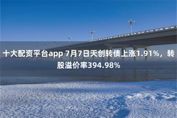十大配资平台app 7月7日天创转债上涨1.91%,转股溢价率394.98%